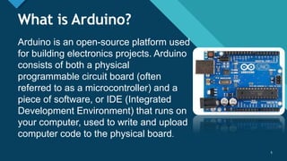 Click to edit Master title style
5
What is Arduino?
Arduino is an open-source platform used
for building electronics projects. Arduino
consists of both a physical
programmable circuit board (often
referred to as a microcontroller) and a
piece of software, or IDE (Integrated
Development Environment) that runs on
your computer, used to write and upload
computer code to the physical board.
5
 