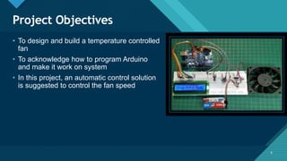 Click to edit Master title style
6
Project Objectives
6
• To design and build a temperature controlled
fan
• To acknowledge how to program Arduino
and make it work on system
• In this project, an automatic control solution
is suggested to control the fan speed
 