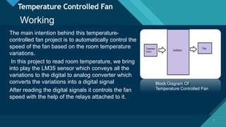 Click to edit Master title style
7
Temperature Controlled Fan
The main intention behind this temperature-
controlled fan project is to automatically control the
speed of the fan based on the room temperature
variations.
In this project to read room temperature, we bring
into play the LM35 sensor which conveys all the
variations to the digital to analog converter which
converts the variations into a digital signal
After reading the digital signals it controls the fan
speed with the help of the relays attached to it.
7
Block Diagram Of
Temperature Controlled Fan
Working
 
