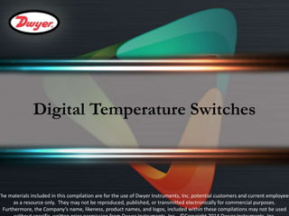 Digital Temperature Switches 
The materials included in this compilation are for the use of Dwyer Instruments, Inc. potential customers and current employees 
as a resource only. They may not be reproduced, published, or transmitted electronically for commercial purposes. 
Furthermore, the Company’s name, likeness, product names, and logos, included within these compilations may not be used 
without specific, written prior permission from Dwyer Instruments, Inc. ©Copyright 2014 Dwyer Instruments, Inc. 
 