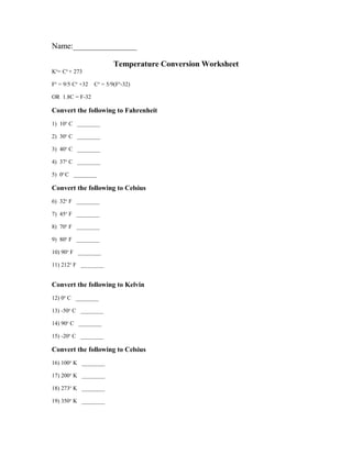Name:________________ 
Temperature Conversion Worksheet 
Ko= Co + 273 
Fo = 9/5 Co +32 Co = 5/9(Fo-32) 
OR 1.8C = F-32 
Convert the following to Fahrenheit 
1) 10o C ________ 
2) 30o C ________ 
3) 40o C ________ 
4) 37o C ________ 
5) 0o C ________ 
Convert the following to Celsius 
6) 32o F ________ 
7) 45o F ________ 
8) 70o F ________ 
9) 80o F ________ 
10) 90o F ________ 
11) 212o F ________ 
Convert the following to Kelvin 
12) 0o C ________ 
13) -50o C ________ 
14) 90o C ________ 
15) -20o C ________ 
Convert the following to Celsius 
16) 100o K ________ 
17) 200o K ________ 
18) 273o K ________ 
19) 350o K ________ 
