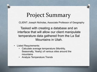 Project Summary
Tasked with creating a database and an
interface that will allow our client manipulate
temperature data gathered from the La Sal
Mountains in Utah.
• Listed Requirements:
• Calculate average temperature (Monthly,
Seasonally, Yearly) of various sites around the
mountains
• Analyze Temperature Trends
CLIENT: Joseph Nicholas, Associate Professor of Geography
 
