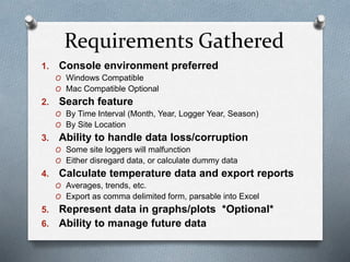 Requirements Gathered
1. Console environment preferred
O Windows Compatible
O Mac Compatible Optional
2. Search feature
O By Time Interval (Month, Year, Logger Year, Season)
O By Site Location
3. Ability to handle data loss/corruption
O Some site loggers will malfunction
O Either disregard data, or calculate dummy data
4. Calculate temperature data and export reports
O Averages, trends, etc.
O Export as comma delimited form, parsable into Excel
5. Represent data in graphs/plots *Optional*
6. Ability to manage future data
 