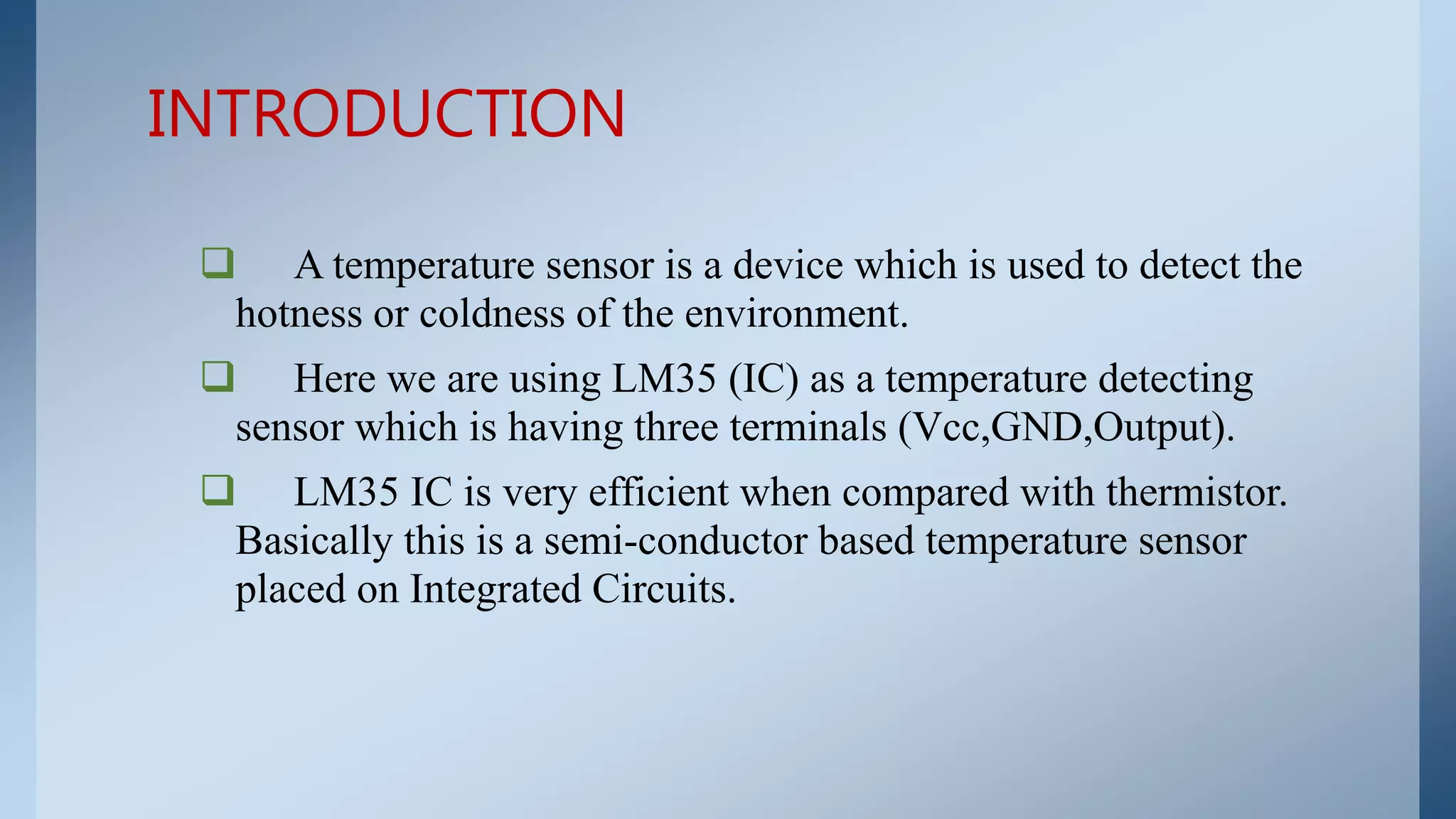  A temperature sensor is a device which is used to detect the
hotness or coldness of the environment.
 Here we are using LM35 (IC) as a temperature detecting
sensor which is having three terminals (Vcc,GND,Output).
 LM35 IC is very efficient when compared with thermistor.
Basically this is a semi-conductor based temperature sensor
placed on Integrated Circuits.
INTRODUCTION
 