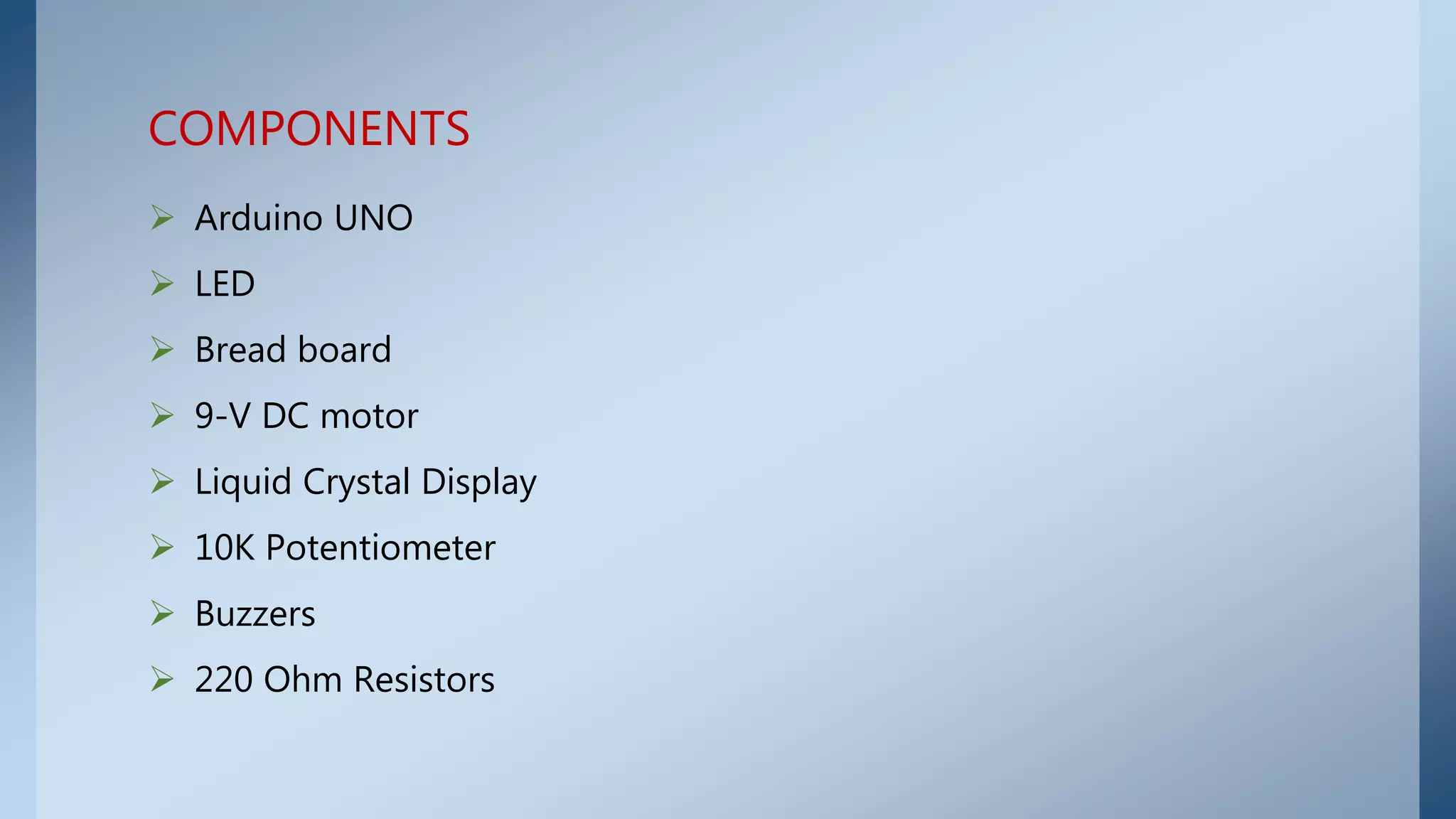  Arduino UNO
 LED
 Bread board
 9-V DC motor
 Liquid Crystal Display
 10K Potentiometer
 Buzzers
 220 Ohm Resistors
COMPONENTS
 
