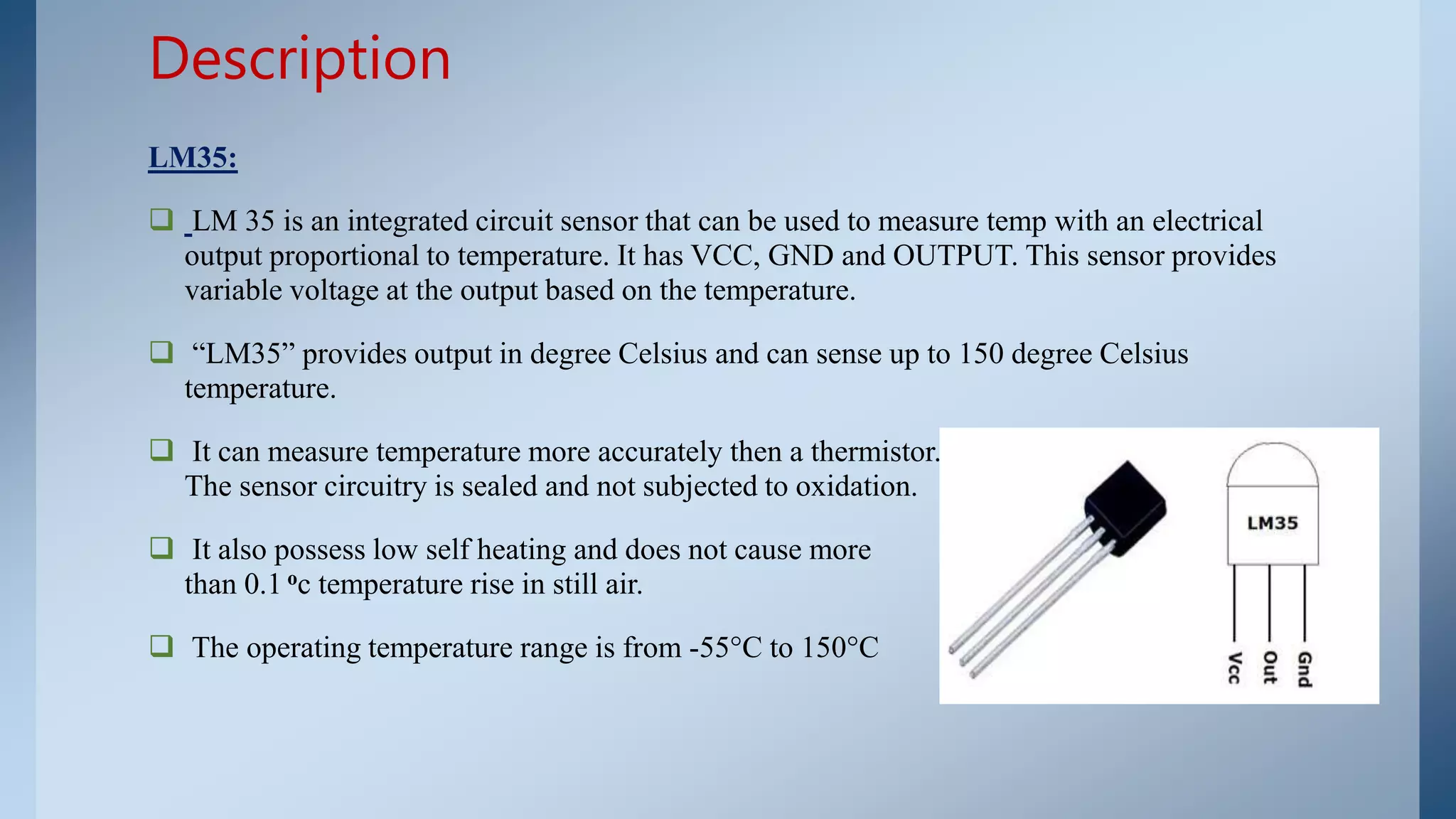LM35:
 LM 35 is an integrated circuit sensor that can be used to measure temp with an electrical
output proportional to temperature. It has VCC, GND and OUTPUT. This sensor provides
variable voltage at the output based on the temperature.
 “LM35” provides output in degree Celsius and can sense up to 150 degree Celsius
temperature.
 It can measure temperature more accurately then a thermistor. The sensor circuitry is sealed
The sensor circuitry is sealed and not subjected to oxidation.
 It also possess low self heating and does not cause more
than 0.1 oc temperature rise in still air.
 The operating temperature range is from -55°C to 150°C
Description
 