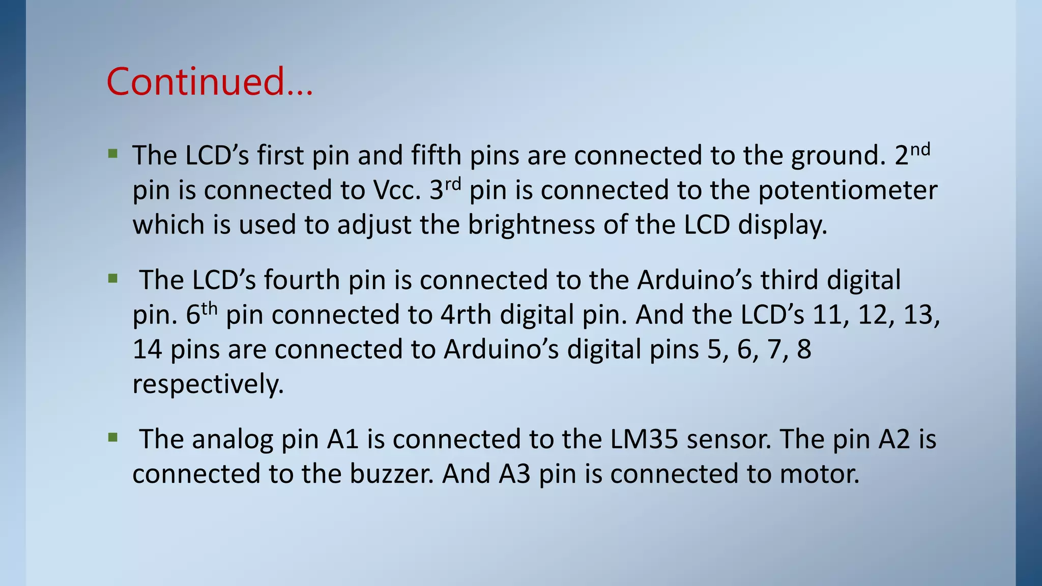  The LCD’s first pin and fifth pins are connected to the ground. 2nd
pin is connected to Vcc. 3rd pin is connected to the potentiometer
which is used to adjust the brightness of the LCD display.
 The LCD’s fourth pin is connected to the Arduino’s third digital
pin. 6th pin connected to 4rth digital pin. And the LCD’s 11, 12, 13,
14 pins are connected to Arduino’s digital pins 5, 6, 7, 8
respectively.
 The analog pin A1 is connected to the LM35 sensor. The pin A2 is
connected to the buzzer. And A3 pin is connected to motor.
Continued…
 