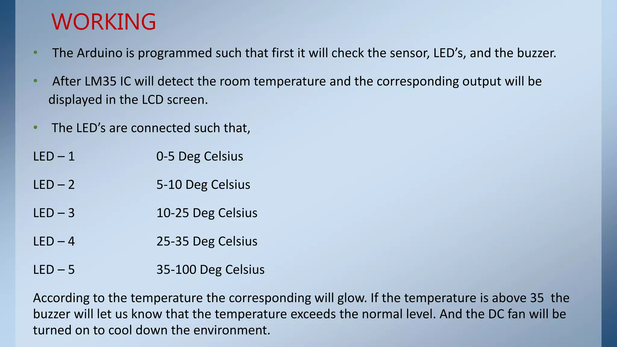 • The Arduino is programmed such that first it will check the sensor, LED’s, and the buzzer.
• After LM35 IC will detect the room temperature and the corresponding output will be
displayed in the LCD screen.
• The LED’s are connected such that,
LED – 1 0-5 Deg Celsius
LED – 2 5-10 Deg Celsius
LED – 3 10-25 Deg Celsius
LED – 4 25-35 Deg Celsius
LED – 5 35-100 Deg Celsius
According to the temperature the corresponding will glow. If the temperature is above 35 the
buzzer will let us know that the temperature exceeds the normal level. And the DC fan will be
turned on to cool down the environment.
WORKING
 