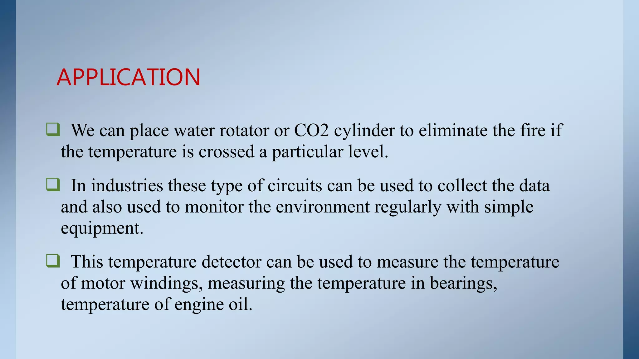  We can place water rotator or CO2 cylinder to eliminate the fire if
the temperature is crossed a particular level.
 In industries these type of circuits can be used to collect the data
and also used to monitor the environment regularly with simple
equipment.
 This temperature detector can be used to measure the temperature
of motor windings, measuring the temperature in bearings,
temperature of engine oil.
APPLICATION
 