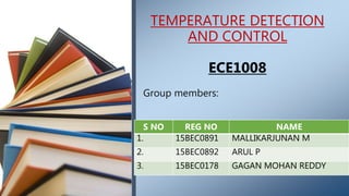 Group members:
TEMPERATURE DETECTION
AND CONTROL
ECE1008
S NO REG NO NAME
1. 15BEC0891 MALLIKARJUNAN M
2. 15BEC0892 ARUL P
3. 15BEC0178 GAGAN MOHAN REDDY
 
