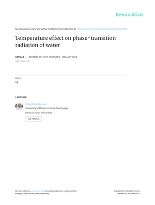 See	discussions,	stats,	and	author	profiles	for	this	publication	at:	http://www.researchgate.net/publication/260250044
Temperature	effect	on	phase-transition
radiation	of	water
ARTICLE		in		JOURNAL	OF	HEAT	TRANSFER	·	JANUARY	2014
Impact	Factor:	1.45
READS
16
1	AUTHOR:
Kibria	Khan	Roman
University	of	Illinois,	Urbana-Champaign
5	PUBLICATIONS			9	CITATIONS			
SEE	PROFILE
All	in-text	references	underlined	in	blue	are	linked	to	publications	on	ResearchGate,
letting	you	access	and	read	them	immediately.
Available	from:	Kibria	Khan	Roman
Retrieved	on:	30	October	2015
 