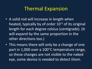 Thermal Expansion
• A solid rod will increase in length when
heated, typically by of order 10-5 of its original
length for each degree celsius (centigrade). (It
will expand by the same proportion in the
other directions too.)
• This means there will only be a change of one
part in 1,000 over a 100°C temperature range,
so these changes are not visible to the naked
eye, some device is needed to detect them.
 