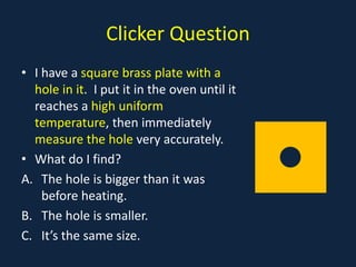 Clicker Question
• I have a square brass plate with a
hole in it. I put it in the oven until it
reaches a high uniform
temperature, then immediately
measure the hole very accurately.
• What do I find?
A. The hole is bigger than it was
before heating.
B. The hole is smaller.
C. It’s the same size.
• z
 