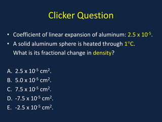 Clicker Question
• Coefficient of linear expansion of aluminum: 2.5 x 10-5.
• A solid aluminum sphere is heated through 1°C.
What is its fractional change in density?
A. 2.5 x 10-5 cm2.
B. 5.0 x 10-5 cm2.
C. 7.5 x 10-5 cm2.
D. -7.5 x 10-5 cm2.
E. -2.5 x 10-5 cm2.
 