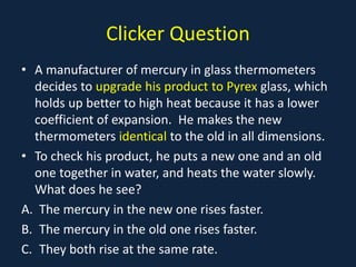 Clicker Question
• A manufacturer of mercury in glass thermometers
decides to upgrade his product to Pyrex glass, which
holds up better to high heat because it has a lower
coefficient of expansion. He makes the new
thermometers identical to the old in all dimensions.
• To check his product, he puts a new one and an old
one together in water, and heats the water slowly.
What does he see?
A. The mercury in the new one rises faster.
B. The mercury in the old one rises faster.
C. They both rise at the same rate.
 