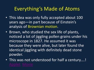 Everything’s Made of Atoms
• This idea was only fully accepted about 100
years ago—in part because of Einstein’s
analysis of Brownian motion.
• Brown, who studied the sex life of plants,
noticed a lot of jiggling pollen grains under his
microscope in 1827. He assumed it was
because they were alive, but later found the
identical jiggling with definitely dead stone
powder.
• This was not understood for half a century….!
Applet Movie
 