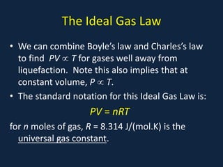 The Ideal Gas Law
• We can combine Boyle’s law and Charles’s law
to find PV ∝ T for gases well away from
liquefaction. Note this also implies that at
constant volume, P ∝ T.
• The standard notation for this Ideal Gas Law is:
PV = nRT
for n moles of gas, R = 8.314 J/(mol.K) is the
universal gas constant.
 