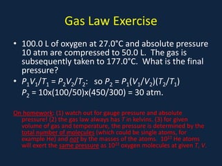 Gas Law Exercise
• 100.0 L of oxygen at 27.0°C and absolute pressure
10 atm are compressed to 50.0 L. The gas is
subsequently taken to 177.0°C. What is the final
pressure?
• P1V1/T1 = P2V2/T2: so P2 = P1(V1/V2)(T2/T1)
P2 = 10x(100/50)x(450/300) = 30 atm.
On homework: (1) watch out for gauge pressure and absolute
pressure! (2) the gas law always has T in kelvins. (3) for given
volume of gas and temperature, the pressure is determined by the
total number of molecules (which could be single atoms, for
example He) and not by the masses of the atoms. 1022 He atoms
will exert the same pressure as 1022 oxygen molecules at given T, V.
 