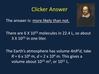 Clicker Answer
The answer is: more likely than not.
There are 6 X 1023 molecules in 22.4 L, so about
3 X 1022 in one liter.
The Earth’s atmosphere has volume 4πR2d, take
R = 6 x 106 m, d = 2 x 104 m. This gives a
volume about 1015 m3, or 1021 L.
 
