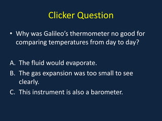 Clicker Question
• Why was Galileo’s thermometer no good for
comparing temperatures from day to day?
A. The fluid would evaporate.
B. The gas expansion was too small to see
clearly.
C. This instrument is also a barometer.
 