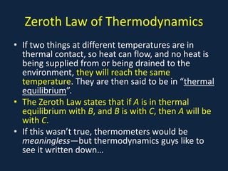 Zeroth Law of Thermodynamics
• If two things at different temperatures are in
thermal contact, so heat can flow, and no heat is
being supplied from or being drained to the
environment, they will reach the same
temperature. They are then said to be in “thermal
equilibrium”.
• The Zeroth Law states that if A is in thermal
equilibrium with B, and B is with C, then A will be
with C.
• If this wasn’t true, thermometers would be
meaningless—but thermodynamics guys like to
see it written down…
 
