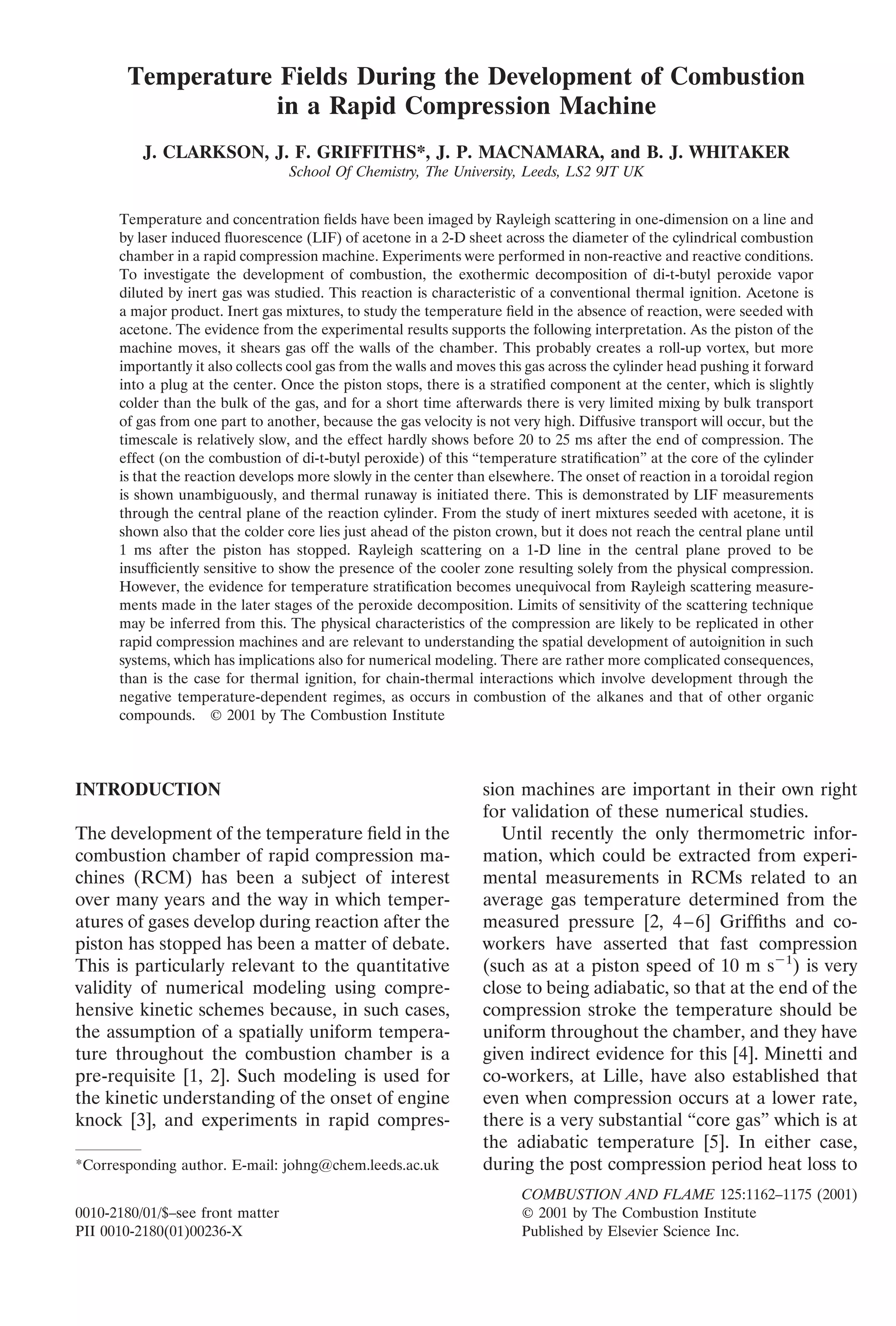 Temperature Fields During the Development of Combustion
in a Rapid Compression Machine
J. CLARKSON, J. F. GRIFFITHS*, J. P. MACNAMARA, and B. J. WHITAKER
School Of Chemistry, The University, Leeds, LS2 9JT UK
Temperature and concentration ﬁelds have been imaged by Rayleigh scattering in one-dimension on a line and
by laser induced ﬂuorescence (LIF) of acetone in a 2-D sheet across the diameter of the cylindrical combustion
chamber in a rapid compression machine. Experiments were performed in non-reactive and reactive conditions.
To investigate the development of combustion, the exothermic decomposition of di-t-butyl peroxide vapor
diluted by inert gas was studied. This reaction is characteristic of a conventional thermal ignition. Acetone is
a major product. Inert gas mixtures, to study the temperature ﬁeld in the absence of reaction, were seeded with
acetone. The evidence from the experimental results supports the following interpretation. As the piston of the
machine moves, it shears gas off the walls of the chamber. This probably creates a roll-up vortex, but more
importantly it also collects cool gas from the walls and moves this gas across the cylinder head pushing it forward
into a plug at the center. Once the piston stops, there is a stratiﬁed component at the center, which is slightly
colder than the bulk of the gas, and for a short time afterwards there is very limited mixing by bulk transport
of gas from one part to another, because the gas velocity is not very high. Diffusive transport will occur, but the
timescale is relatively slow, and the effect hardly shows before 20 to 25 ms after the end of compression. The
effect (on the combustion of di-t-butyl peroxide) of this “temperature stratiﬁcation” at the core of the cylinder
is that the reaction develops more slowly in the center than elsewhere. The onset of reaction in a toroidal region
is shown unambiguously, and thermal runaway is initiated there. This is demonstrated by LIF measurements
through the central plane of the reaction cylinder. From the study of inert mixtures seeded with acetone, it is
shown also that the colder core lies just ahead of the piston crown, but it does not reach the central plane until
1 ms after the piston has stopped. Rayleigh scattering on a 1-D line in the central plane proved to be
insufﬁciently sensitive to show the presence of the cooler zone resulting solely from the physical compression.
However, the evidence for temperature stratiﬁcation becomes unequivocal from Rayleigh scattering measure-
ments made in the later stages of the peroxide decomposition. Limits of sensitivity of the scattering technique
may be inferred from this. The physical characteristics of the compression are likely to be replicated in other
rapid compression machines and are relevant to understanding the spatial development of autoignition in such
systems, which has implications also for numerical modeling. There are rather more complicated consequences,
than is the case for thermal ignition, for chain-thermal interactions which involve development through the
negative temperature-dependent regimes, as occurs in combustion of the alkanes and that of other organic
compounds. © 2001 by The Combustion Institute
INTRODUCTION
The development of the temperature ﬁeld in the
combustion chamber of rapid compression ma-
chines (RCM) has been a subject of interest
over many years and the way in which temper-
atures of gases develop during reaction after the
piston has stopped has been a matter of debate.
This is particularly relevant to the quantitative
validity of numerical modeling using compre-
hensive kinetic schemes because, in such cases,
the assumption of a spatially uniform tempera-
ture throughout the combustion chamber is a
pre-requisite [1, 2]. Such modeling is used for
the kinetic understanding of the onset of engine
knock [3], and experiments in rapid compres-
sion machines are important in their own right
for validation of these numerical studies.
Until recently the only thermometric infor-
mation, which could be extracted from experi-
mental measurements in RCMs related to an
average gas temperature determined from the
measured pressure [2, 4–6] Grifﬁths and co-
workers have asserted that fast compression
(such as at a piston speed of 10 m sϪ1
) is very
close to being adiabatic, so that at the end of the
compression stroke the temperature should be
uniform throughout the chamber, and they have
given indirect evidence for this [4]. Minetti and
co-workers, at Lille, have also established that
even when compression occurs at a lower rate,
there is a very substantial “core gas” which is at
the adiabatic temperature [5]. In either case,
during the post compression period heat loss to*Corresponding author. E-mail: johng@chem.leeds.ac.uk
COMBUSTION AND FLAME 125:1162–1175 (2001)
0010-2180/01/$–see front matter © 2001 by The Combustion Institute
PII 0010-2180(01)00236-X Published by Elsevier Science Inc.
 