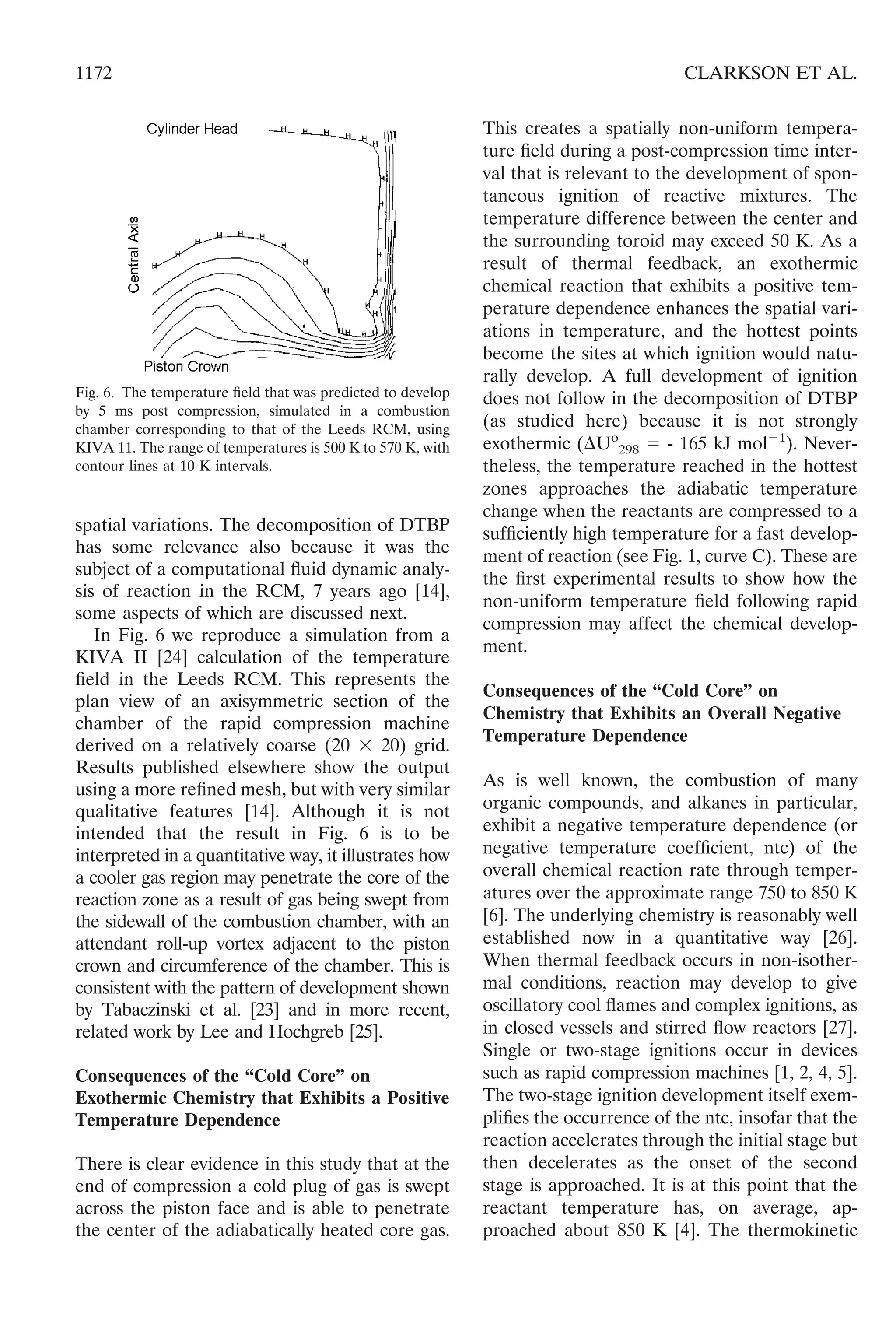 spatial variations. The decomposition of DTBP
has some relevance also because it was the
subject of a computational ﬂuid dynamic analy-
sis of reaction in the RCM, 7 years ago [14],
some aspects of which are discussed next.
In Fig. 6 we reproduce a simulation from a
KIVA II [24] calculation of the temperature
ﬁeld in the Leeds RCM. This represents the
plan view of an axisymmetric section of the
chamber of the rapid compression machine
derived on a relatively coarse (20 ϫ 20) grid.
Results published elsewhere show the output
using a more reﬁned mesh, but with very similar
qualitative features [14]. Although it is not
intended that the result in Fig. 6 is to be
interpreted in a quantitative way, it illustrates how
a cooler gas region may penetrate the core of the
reaction zone as a result of gas being swept from
the sidewall of the combustion chamber, with an
attendant roll-up vortex adjacent to the piston
crown and circumference of the chamber. This is
consistent with the pattern of development shown
by Tabaczinski et al. [23] and in more recent,
related work by Lee and Hochgreb [25].
Consequences of the “Cold Core” on
Exothermic Chemistry that Exhibits a Positive
Temperature Dependence
There is clear evidence in this study that at the
end of compression a cold plug of gas is swept
across the piston face and is able to penetrate
the center of the adiabatically heated core gas.
This creates a spatially non-uniform tempera-
ture ﬁeld during a post-compression time inter-
val that is relevant to the development of spon-
taneous ignition of reactive mixtures. The
temperature difference between the center and
the surrounding toroid may exceed 50 K. As a
result of thermal feedback, an exothermic
chemical reaction that exhibits a positive tem-
perature dependence enhances the spatial vari-
ations in temperature, and the hottest points
become the sites at which ignition would natu-
rally develop. A full development of ignition
does not follow in the decomposition of DTBP
(as studied here) because it is not strongly
exothermic (⌬Uo
298 ϭ - 165 kJ molϪ1
). Never-
theless, the temperature reached in the hottest
zones approaches the adiabatic temperature
change when the reactants are compressed to a
sufﬁciently high temperature for a fast develop-
ment of reaction (see Fig. 1, curve C). These are
the ﬁrst experimental results to show how the
non-uniform temperature ﬁeld following rapid
compression may affect the chemical develop-
ment.
Consequences of the “Cold Core” on
Chemistry that Exhibits an Overall Negative
Temperature Dependence
As is well known, the combustion of many
organic compounds, and alkanes in particular,
exhibit a negative temperature dependence (or
negative temperature coefﬁcient, ntc) of the
overall chemical reaction rate through temper-
atures over the approximate range 750 to 850 K
[6]. The underlying chemistry is reasonably well
established now in a quantitative way [26].
When thermal feedback occurs in non-isother-
mal conditions, reaction may develop to give
oscillatory cool ﬂames and complex ignitions, as
in closed vessels and stirred ﬂow reactors [27].
Single or two-stage ignitions occur in devices
such as rapid compression machines [1, 2, 4, 5].
The two-stage ignition development itself exem-
pliﬁes the occurrence of the ntc, insofar that the
reaction accelerates through the initial stage but
then decelerates as the onset of the second
stage is approached. It is at this point that the
reactant temperature has, on average, ap-
proached about 850 K [4]. The thermokinetic
Fig. 6. The temperature ﬁeld that was predicted to develop
by 5 ms post compression, simulated in a combustion
chamber corresponding to that of the Leeds RCM, using
KIVA 11. The range of temperatures is 500 K to 570 K, with
contour lines at 10 K intervals.
1172 CLARKSON ET AL.
 