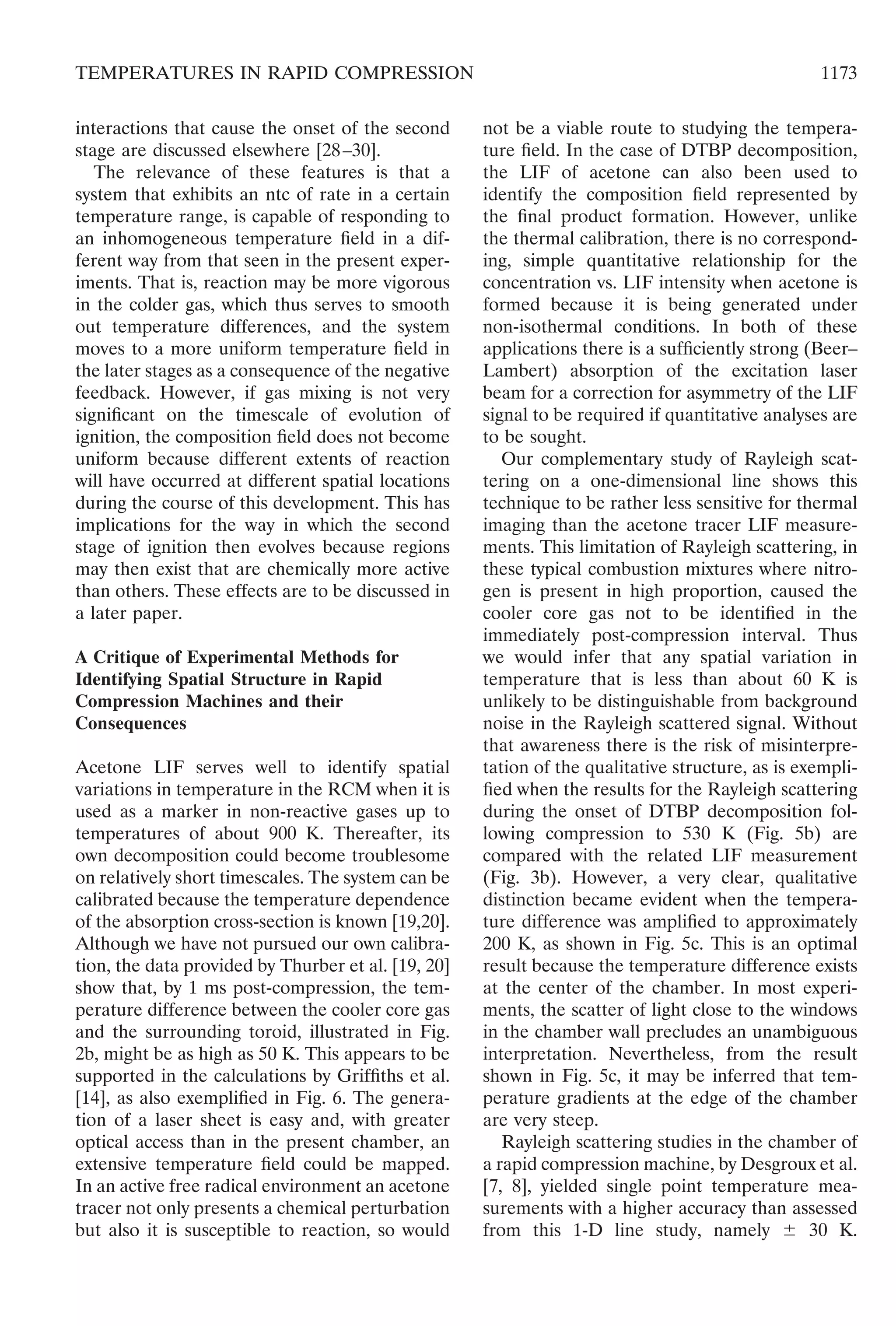 interactions that cause the onset of the second
stage are discussed elsewhere [28–30].
The relevance of these features is that a
system that exhibits an ntc of rate in a certain
temperature range, is capable of responding to
an inhomogeneous temperature ﬁeld in a dif-
ferent way from that seen in the present exper-
iments. That is, reaction may be more vigorous
in the colder gas, which thus serves to smooth
out temperature differences, and the system
moves to a more uniform temperature ﬁeld in
the later stages as a consequence of the negative
feedback. However, if gas mixing is not very
signiﬁcant on the timescale of evolution of
ignition, the composition ﬁeld does not become
uniform because different extents of reaction
will have occurred at different spatial locations
during the course of this development. This has
implications for the way in which the second
stage of ignition then evolves because regions
may then exist that are chemically more active
than others. These effects are to be discussed in
a later paper.
A Critique of Experimental Methods for
Identifying Spatial Structure in Rapid
Compression Machines and their
Consequences
Acetone LIF serves well to identify spatial
variations in temperature in the RCM when it is
used as a marker in non-reactive gases up to
temperatures of about 900 K. Thereafter, its
own decomposition could become troublesome
on relatively short timescales. The system can be
calibrated because the temperature dependence
of the absorption cross-section is known [19,20].
Although we have not pursued our own calibra-
tion, the data provided by Thurber et al. [19, 20]
show that, by 1 ms post-compression, the tem-
perature difference between the cooler core gas
and the surrounding toroid, illustrated in Fig.
2b, might be as high as 50 K. This appears to be
supported in the calculations by Grifﬁths et al.
[14], as also exempliﬁed in Fig. 6. The genera-
tion of a laser sheet is easy and, with greater
optical access than in the present chamber, an
extensive temperature ﬁeld could be mapped.
In an active free radical environment an acetone
tracer not only presents a chemical perturbation
but also it is susceptible to reaction, so would
not be a viable route to studying the tempera-
ture ﬁeld. In the case of DTBP decomposition,
the LIF of acetone can also been used to
identify the composition ﬁeld represented by
the ﬁnal product formation. However, unlike
the thermal calibration, there is no correspond-
ing, simple quantitative relationship for the
concentration vs. LIF intensity when acetone is
formed because it is being generated under
non-isothermal conditions. In both of these
applications there is a sufﬁciently strong (Beer–
Lambert) absorption of the excitation laser
beam for a correction for asymmetry of the LIF
signal to be required if quantitative analyses are
to be sought.
Our complementary study of Rayleigh scat-
tering on a one-dimensional line shows this
technique to be rather less sensitive for thermal
imaging than the acetone tracer LIF measure-
ments. This limitation of Rayleigh scattering, in
these typical combustion mixtures where nitro-
gen is present in high proportion, caused the
cooler core gas not to be identiﬁed in the
immediately post-compression interval. Thus
we would infer that any spatial variation in
temperature that is less than about 60 K is
unlikely to be distinguishable from background
noise in the Rayleigh scattered signal. Without
that awareness there is the risk of misinterpre-
tation of the qualitative structure, as is exempli-
ﬁed when the results for the Rayleigh scattering
during the onset of DTBP decomposition fol-
lowing compression to 530 K (Fig. 5b) are
compared with the related LIF measurement
(Fig. 3b). However, a very clear, qualitative
distinction became evident when the tempera-
ture difference was ampliﬁed to approximately
200 K, as shown in Fig. 5c. This is an optimal
result because the temperature difference exists
at the center of the chamber. In most experi-
ments, the scatter of light close to the windows
in the chamber wall precludes an unambiguous
interpretation. Nevertheless, from the result
shown in Fig. 5c, it may be inferred that tem-
perature gradients at the edge of the chamber
are very steep.
Rayleigh scattering studies in the chamber of
a rapid compression machine, by Desgroux et al.
[7, 8], yielded single point temperature mea-
surements with a higher accuracy than assessed
from this 1-D line study, namely Ϯ 30 K.
1173TEMPERATURES IN RAPID COMPRESSION
 