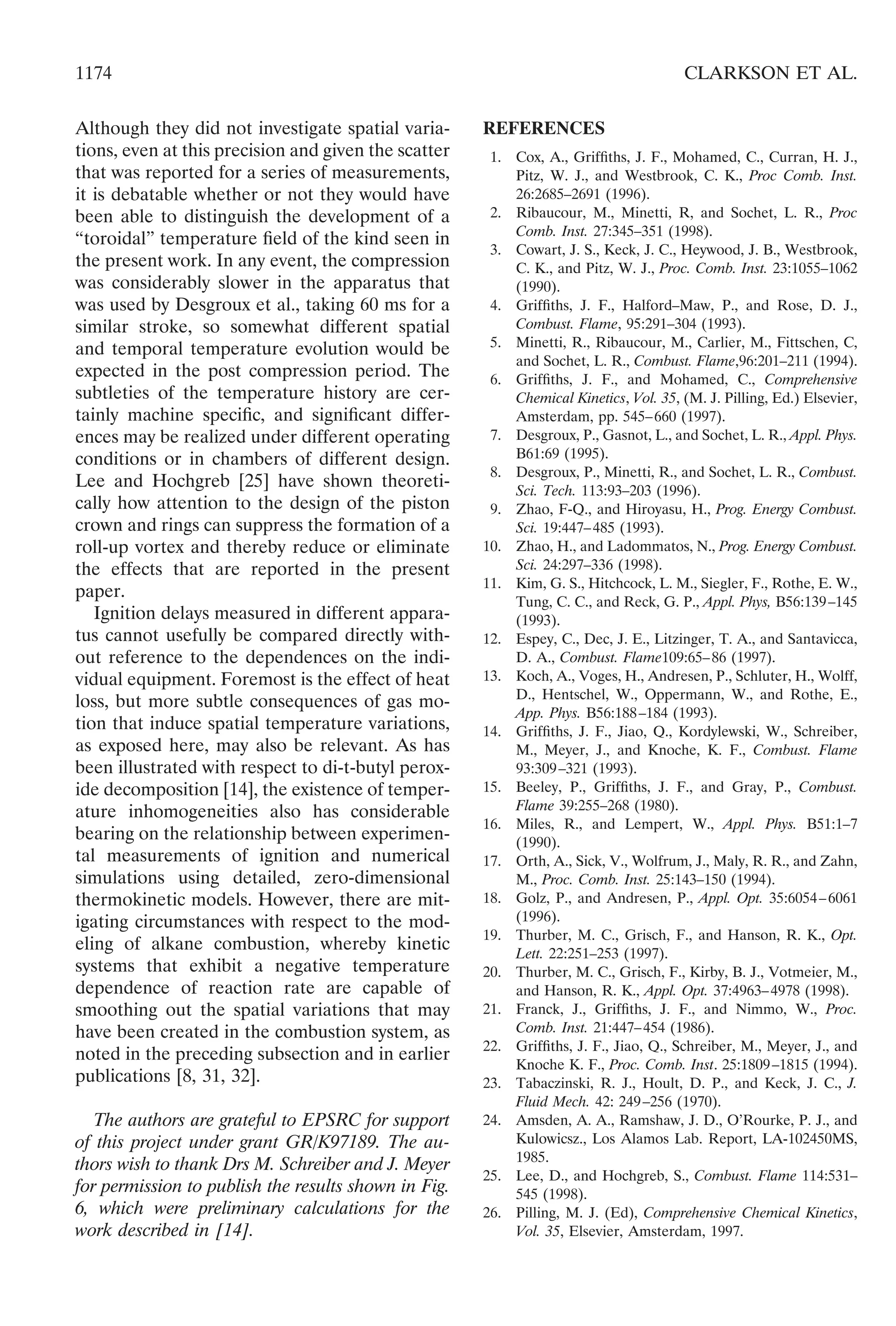 Although they did not investigate spatial varia-
tions, even at this precision and given the scatter
that was reported for a series of measurements,
it is debatable whether or not they would have
been able to distinguish the development of a
“toroidal” temperature ﬁeld of the kind seen in
the present work. In any event, the compression
was considerably slower in the apparatus that
was used by Desgroux et al., taking 60 ms for a
similar stroke, so somewhat different spatial
and temporal temperature evolution would be
expected in the post compression period. The
subtleties of the temperature history are cer-
tainly machine speciﬁc, and signiﬁcant differ-
ences may be realized under different operating
conditions or in chambers of different design.
Lee and Hochgreb [25] have shown theoreti-
cally how attention to the design of the piston
crown and rings can suppress the formation of a
roll-up vortex and thereby reduce or eliminate
the effects that are reported in the present
paper.
Ignition delays measured in different appara-
tus cannot usefully be compared directly with-
out reference to the dependences on the indi-
vidual equipment. Foremost is the effect of heat
loss, but more subtle consequences of gas mo-
tion that induce spatial temperature variations,
as exposed here, may also be relevant. As has
been illustrated with respect to di-t-butyl perox-
ide decomposition [14], the existence of temper-
ature inhomogeneities also has considerable
bearing on the relationship between experimen-
tal measurements of ignition and numerical
simulations using detailed, zero-dimensional
thermokinetic models. However, there are mit-
igating circumstances with respect to the mod-
eling of alkane combustion, whereby kinetic
systems that exhibit a negative temperature
dependence of reaction rate are capable of
smoothing out the spatial variations that may
have been created in the combustion system, as
noted in the preceding subsection and in earlier
publications [8, 31, 32].
The authors are grateful to EPSRC for support
of this project under grant GR/K97189. The au-
thors wish to thank Drs M. Schreiber and J. Meyer
for permission to publish the results shown in Fig.
6, which were preliminary calculations for the
work described in [14].
REFERENCES
1. Cox, A., Grifﬁths, J. F., Mohamed, C., Curran, H. J.,
Pitz, W. J., and Westbrook, C. K., Proc Comb. Inst.
26:2685–2691 (1996).
2. Ribaucour, M., Minetti, R, and Sochet, L. R., Proc
Comb. Inst. 27:345–351 (1998).
3. Cowart, J. S., Keck, J. C., Heywood, J. B., Westbrook,
C. K., and Pitz, W. J., Proc. Comb. Inst. 23:1055–1062
(1990).
4. Grifﬁths, J. F., Halford–Maw, P., and Rose, D. J.,
Combust. Flame, 95:291–304 (1993).
5. Minetti, R., Ribaucour, M., Carlier, M., Fittschen, C,
and Sochet, L. R., Combust. Flame,96:201–211 (1994).
6. Grifﬁths, J. F., and Mohamed, C., Comprehensive
Chemical Kinetics, Vol. 35, (M. J. Pilling, Ed.) Elsevier,
Amsterdam, pp. 545–660 (1997).
7. Desgroux, P., Gasnot, L., and Sochet, L. R., Appl. Phys.
B61:69 (1995).
8. Desgroux, P., Minetti, R., and Sochet, L. R., Combust.
Sci. Tech. 113:93–203 (1996).
9. Zhao, F-Q., and Hiroyasu, H., Prog. Energy Combust.
Sci. 19:447–485 (1993).
10. Zhao, H., and Ladommatos, N., Prog. Energy Combust.
Sci. 24:297–336 (1998).
11. Kim, G. S., Hitchcock, L. M., Siegler, F., Rothe, E. W.,
Tung, C. C., and Reck, G. P., Appl. Phys, B56:139–145
(1993).
12. Espey, C., Dec, J. E., Litzinger, T. A., and Santavicca,
D. A., Combust. Flame109:65–86 (1997).
13. Koch, A., Voges, H., Andresen, P., Schluter, H., Wolff,
D., Hentschel, W., Oppermann, W., and Rothe, E.,
App. Phys. B56:188–184 (1993).
14. Grifﬁths, J. F., Jiao, Q., Kordylewski, W., Schreiber,
M., Meyer, J., and Knoche, K. F., Combust. Flame
93:309–321 (1993).
15. Beeley, P., Grifﬁths, J. F., and Gray, P., Combust.
Flame 39:255–268 (1980).
16. Miles, R., and Lempert, W., Appl. Phys. B51:1–7
(1990).
17. Orth, A., Sick, V., Wolfrum, J., Maly, R. R., and Zahn,
M., Proc. Comb. Inst. 25:143–150 (1994).
18. Golz, P., and Andresen, P., Appl. Opt. 35:6054–6061
(1996).
19. Thurber, M. C., Grisch, F., and Hanson, R. K., Opt.
Lett. 22:251–253 (1997).
20. Thurber, M. C., Grisch, F., Kirby, B. J., Votmeier, M.,
and Hanson, R. K., Appl. Opt. 37:4963–4978 (1998).
21. Franck, J., Grifﬁths, J. F., and Nimmo, W., Proc.
Comb. Inst. 21:447–454 (1986).
22. Grifﬁths, J. F., Jiao, Q., Schreiber, M., Meyer, J., and
Knoche K. F., Proc. Comb. Inst. 25:1809–1815 (1994).
23. Tabaczinski, R. J., Hoult, D. P., and Keck, J. C., J.
Fluid Mech. 42: 249–256 (1970).
24. Amsden, A. A., Ramshaw, J. D., O’Rourke, P. J., and
Kulowicsz., Los Alamos Lab. Report, LA-102450MS,
1985.
25. Lee, D., and Hochgreb, S., Combust. Flame 114:531–
545 (1998).
26. Pilling, M. J. (Ed), Comprehensive Chemical Kinetics,
Vol. 35, Elsevier, Amsterdam, 1997.
1174 CLARKSON ET AL.
 