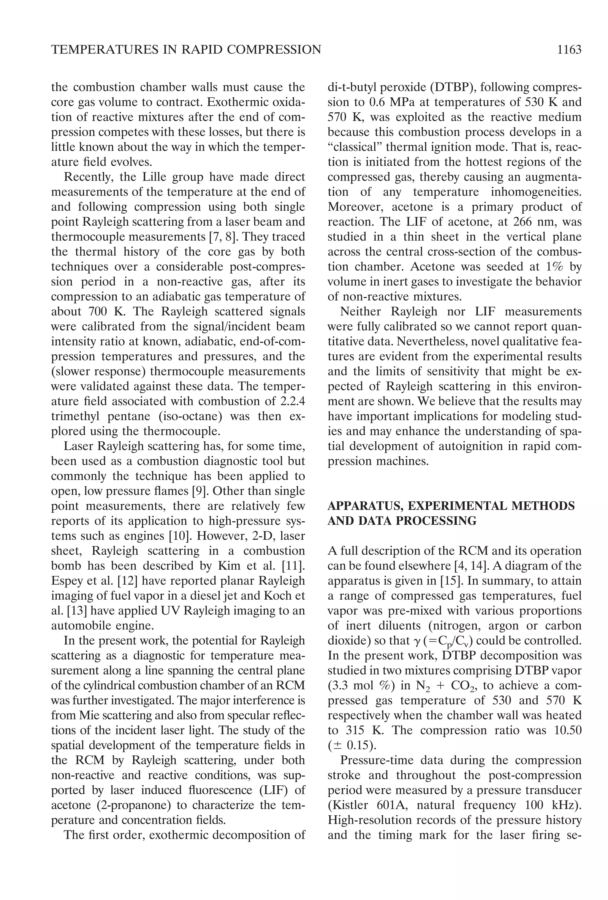 the combustion chamber walls must cause the
core gas volume to contract. Exothermic oxida-
tion of reactive mixtures after the end of com-
pression competes with these losses, but there is
little known about the way in which the temper-
ature ﬁeld evolves.
Recently, the Lille group have made direct
measurements of the temperature at the end of
and following compression using both single
point Rayleigh scattering from a laser beam and
thermocouple measurements [7, 8]. They traced
the thermal history of the core gas by both
techniques over a considerable post-compres-
sion period in a non-reactive gas, after its
compression to an adiabatic gas temperature of
about 700 K. The Rayleigh scattered signals
were calibrated from the signal/incident beam
intensity ratio at known, adiabatic, end-of-com-
pression temperatures and pressures, and the
(slower response) thermocouple measurements
were validated against these data. The temper-
ature ﬁeld associated with combustion of 2.2.4
trimethyl pentane (iso-octane) was then ex-
plored using the thermocouple.
Laser Rayleigh scattering has, for some time,
been used as a combustion diagnostic tool but
commonly the technique has been applied to
open, low pressure ﬂames [9]. Other than single
point measurements, there are relatively few
reports of its application to high-pressure sys-
tems such as engines [10]. However, 2-D, laser
sheet, Rayleigh scattering in a combustion
bomb has been described by Kim et al. [11].
Espey et al. [12] have reported planar Rayleigh
imaging of fuel vapor in a diesel jet and Koch et
al. [13] have applied UV Rayleigh imaging to an
automobile engine.
In the present work, the potential for Rayleigh
scattering as a diagnostic for temperature mea-
surement along a line spanning the central plane
of the cylindrical combustion chamber of an RCM
was further investigated. The major interference is
from Mie scattering and also from specular reﬂec-
tions of the incident laser light. The study of the
spatial development of the temperature ﬁelds in
the RCM by Rayleigh scattering, under both
non-reactive and reactive conditions, was sup-
ported by laser induced ﬂuorescence (LIF) of
acetone (2-propanone) to characterize the tem-
perature and concentration ﬁelds.
The ﬁrst order, exothermic decomposition of
di-t-butyl peroxide (DTBP), following compres-
sion to 0.6 MPa at temperatures of 530 K and
570 K, was exploited as the reactive medium
because this combustion process develops in a
“classical” thermal ignition mode. That is, reac-
tion is initiated from the hottest regions of the
compressed gas, thereby causing an augmenta-
tion of any temperature inhomogeneities.
Moreover, acetone is a primary product of
reaction. The LIF of acetone, at 266 nm, was
studied in a thin sheet in the vertical plane
across the central cross-section of the combus-
tion chamber. Acetone was seeded at 1% by
volume in inert gases to investigate the behavior
of non-reactive mixtures.
Neither Rayleigh nor LIF measurements
were fully calibrated so we cannot report quan-
titative data. Nevertheless, novel qualitative fea-
tures are evident from the experimental results
and the limits of sensitivity that might be ex-
pected of Rayleigh scattering in this environ-
ment are shown. We believe that the results may
have important implications for modeling stud-
ies and may enhance the understanding of spa-
tial development of autoignition in rapid com-
pression machines.
APPARATUS, EXPERIMENTAL METHODS
AND DATA PROCESSING
A full description of the RCM and its operation
can be found elsewhere [4, 14]. A diagram of the
apparatus is given in [15]. In summary, to attain
a range of compressed gas temperatures, fuel
vapor was pre-mixed with various proportions
of inert diluents (nitrogen, argon or carbon
dioxide) so that ␥ (ϭCp/Cv) could be controlled.
In the present work, DTBP decomposition was
studied in two mixtures comprising DTBP vapor
(3.3 mol %) in N2 ϩ CO2, to achieve a com-
pressed gas temperature of 530 and 570 K
respectively when the chamber wall was heated
to 315 K. The compression ratio was 10.50
(Ϯ 0.15).
Pressure-time data during the compression
stroke and throughout the post-compression
period were measured by a pressure transducer
(Kistler 601A, natural frequency 100 kHz).
High-resolution records of the pressure history
and the timing mark for the laser ﬁring se-
1163TEMPERATURES IN RAPID COMPRESSION
 