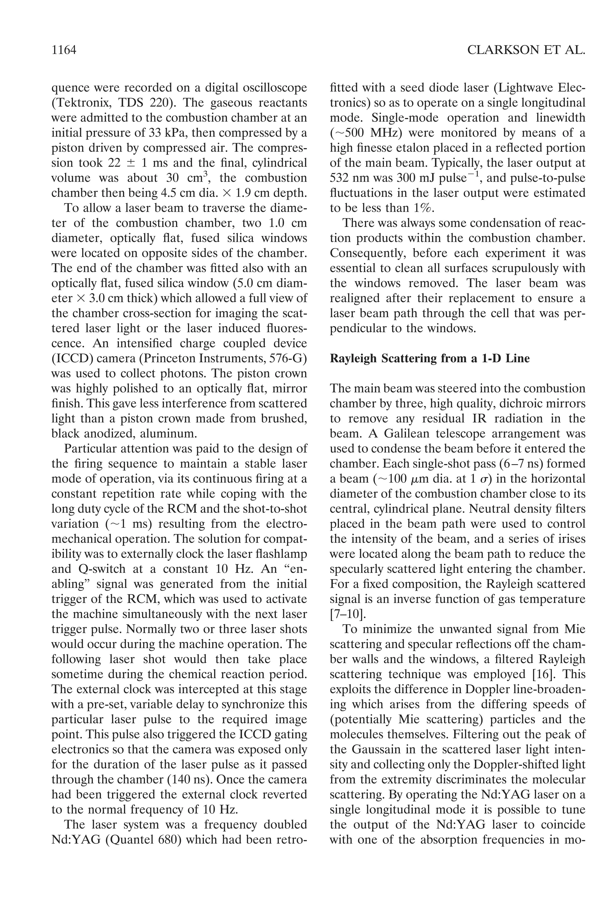 quence were recorded on a digital oscilloscope
(Tektronix, TDS 220). The gaseous reactants
were admitted to the combustion chamber at an
initial pressure of 33 kPa, then compressed by a
piston driven by compressed air. The compres-
sion took 22 Ϯ 1 ms and the ﬁnal, cylindrical
volume was about 30 cm3
, the combustion
chamber then being 4.5 cm dia. ϫ 1.9 cm depth.
To allow a laser beam to traverse the diame-
ter of the combustion chamber, two 1.0 cm
diameter, optically ﬂat, fused silica windows
were located on opposite sides of the chamber.
The end of the chamber was ﬁtted also with an
optically ﬂat, fused silica window (5.0 cm diam-
eter ϫ 3.0 cm thick) which allowed a full view of
the chamber cross-section for imaging the scat-
tered laser light or the laser induced ﬂuores-
cence. An intensiﬁed charge coupled device
(ICCD) camera (Princeton Instruments, 576-G)
was used to collect photons. The piston crown
was highly polished to an optically ﬂat, mirror
ﬁnish. This gave less interference from scattered
light than a piston crown made from brushed,
black anodized, aluminum.
Particular attention was paid to the design of
the ﬁring sequence to maintain a stable laser
mode of operation, via its continuous ﬁring at a
constant repetition rate while coping with the
long duty cycle of the RCM and the shot-to-shot
variation (ϳ1 ms) resulting from the electro-
mechanical operation. The solution for compat-
ibility was to externally clock the laser ﬂashlamp
and Q-switch at a constant 10 Hz. An “en-
abling” signal was generated from the initial
trigger of the RCM, which was used to activate
the machine simultaneously with the next laser
trigger pulse. Normally two or three laser shots
would occur during the machine operation. The
following laser shot would then take place
sometime during the chemical reaction period.
The external clock was intercepted at this stage
with a pre-set, variable delay to synchronize this
particular laser pulse to the required image
point. This pulse also triggered the ICCD gating
electronics so that the camera was exposed only
for the duration of the laser pulse as it passed
through the chamber (140 ns). Once the camera
had been triggered the external clock reverted
to the normal frequency of 10 Hz.
The laser system was a frequency doubled
Nd:YAG (Quantel 680) which had been retro-
ﬁtted with a seed diode laser (Lightwave Elec-
tronics) so as to operate on a single longitudinal
mode. Single-mode operation and linewidth
(ϳ500 MHz) were monitored by means of a
high ﬁnesse etalon placed in a reﬂected portion
of the main beam. Typically, the laser output at
532 nm was 300 mJ pulseϪ1
, and pulse-to-pulse
ﬂuctuations in the laser output were estimated
to be less than 1%.
There was always some condensation of reac-
tion products within the combustion chamber.
Consequently, before each experiment it was
essential to clean all surfaces scrupulously with
the windows removed. The laser beam was
realigned after their replacement to ensure a
laser beam path through the cell that was per-
pendicular to the windows.
Rayleigh Scattering from a 1-D Line
The main beam was steered into the combustion
chamber by three, high quality, dichroic mirrors
to remove any residual IR radiation in the
beam. A Galilean telescope arrangement was
used to condense the beam before it entered the
chamber. Each single-shot pass (6–7 ns) formed
a beam (ϳ100 ␮m dia. at 1 ␴) in the horizontal
diameter of the combustion chamber close to its
central, cylindrical plane. Neutral density ﬁlters
placed in the beam path were used to control
the intensity of the beam, and a series of irises
were located along the beam path to reduce the
specularly scattered light entering the chamber.
For a ﬁxed composition, the Rayleigh scattered
signal is an inverse function of gas temperature
[7–10].
To minimize the unwanted signal from Mie
scattering and specular reﬂections off the cham-
ber walls and the windows, a ﬁltered Rayleigh
scattering technique was employed [16]. This
exploits the difference in Doppler line-broaden-
ing which arises from the differing speeds of
(potentially Mie scattering) particles and the
molecules themselves. Filtering out the peak of
the Gaussain in the scattered laser light inten-
sity and collecting only the Doppler-shifted light
from the extremity discriminates the molecular
scattering. By operating the Nd:YAG laser on a
single longitudinal mode it is possible to tune
the output of the Nd:YAG laser to coincide
with one of the absorption frequencies in mo-
1164 CLARKSON ET AL.
 