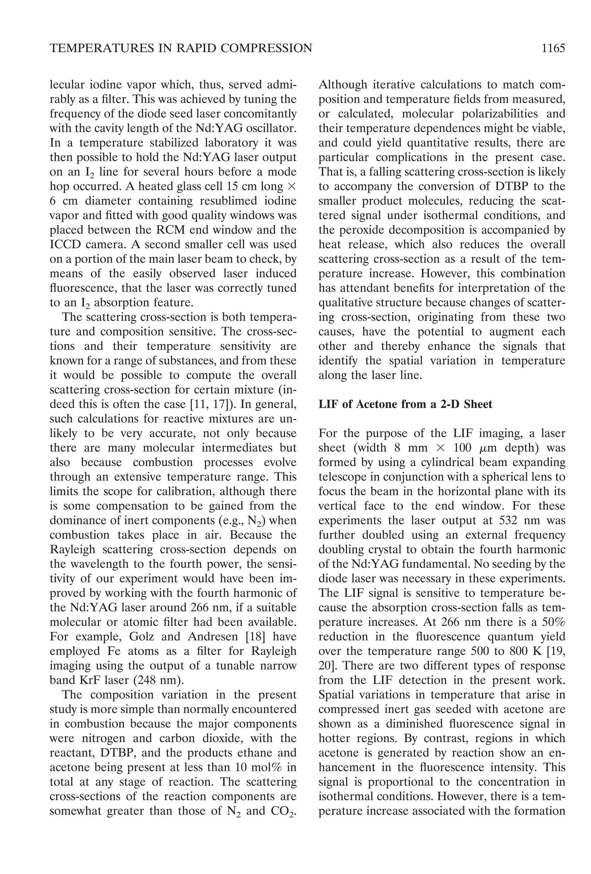 lecular iodine vapor which, thus, served admi-
rably as a ﬁlter. This was achieved by tuning the
frequency of the diode seed laser concomitantly
with the cavity length of the Nd:YAG oscillator.
In a temperature stabilized laboratory it was
then possible to hold the Nd:YAG laser output
on an I2 line for several hours before a mode
hop occurred. A heated glass cell 15 cm long ϫ
6 cm diameter containing resublimed iodine
vapor and ﬁtted with good quality windows was
placed between the RCM end window and the
ICCD camera. A second smaller cell was used
on a portion of the main laser beam to check, by
means of the easily observed laser induced
ﬂuorescence, that the laser was correctly tuned
to an I2 absorption feature.
The scattering cross-section is both tempera-
ture and composition sensitive. The cross-sec-
tions and their temperature sensitivity are
known for a range of substances, and from these
it would be possible to compute the overall
scattering cross-section for certain mixture (in-
deed this is often the case [11, 17]). In general,
such calculations for reactive mixtures are un-
likely to be very accurate, not only because
there are many molecular intermediates but
also because combustion processes evolve
through an extensive temperature range. This
limits the scope for calibration, although there
is some compensation to be gained from the
dominance of inert components (e.g., N2) when
combustion takes place in air. Because the
Rayleigh scattering cross-section depends on
the wavelength to the fourth power, the sensi-
tivity of our experiment would have been im-
proved by working with the fourth harmonic of
the Nd:YAG laser around 266 nm, if a suitable
molecular or atomic ﬁlter had been available.
For example, Golz and Andresen [18] have
employed Fe atoms as a ﬁlter for Rayleigh
imaging using the output of a tunable narrow
band KrF laser (248 nm).
The composition variation in the present
study is more simple than normally encountered
in combustion because the major components
were nitrogen and carbon dioxide, with the
reactant, DTBP, and the products ethane and
acetone being present at less than 10 mol% in
total at any stage of reaction. The scattering
cross-sections of the reaction components are
somewhat greater than those of N2 and CO2.
Although iterative calculations to match com-
position and temperature ﬁelds from measured,
or calculated, molecular polarizabilities and
their temperature dependences might be viable,
and could yield quantitative results, there are
particular complications in the present case.
That is, a falling scattering cross-section is likely
to accompany the conversion of DTBP to the
smaller product molecules, reducing the scat-
tered signal under isothermal conditions, and
the peroxide decomposition is accompanied by
heat release, which also reduces the overall
scattering cross-section as a result of the tem-
perature increase. However, this combination
has attendant beneﬁts for interpretation of the
qualitative structure because changes of scatter-
ing cross-section, originating from these two
causes, have the potential to augment each
other and thereby enhance the signals that
identify the spatial variation in temperature
along the laser line.
LIF of Acetone from a 2-D Sheet
For the purpose of the LIF imaging, a laser
sheet (width 8 mm ϫ 100 ␮m depth) was
formed by using a cylindrical beam expanding
telescope in conjunction with a spherical lens to
focus the beam in the horizontal plane with its
vertical face to the end window. For these
experiments the laser output at 532 nm was
further doubled using an external frequency
doubling crystal to obtain the fourth harmonic
of the Nd:YAG fundamental. No seeding by the
diode laser was necessary in these experiments.
The LIF signal is sensitive to temperature be-
cause the absorption cross-section falls as tem-
perature increases. At 266 nm there is a 50%
reduction in the ﬂuorescence quantum yield
over the temperature range 500 to 800 K [19,
20]. There are two different types of response
from the LIF detection in the present work.
Spatial variations in temperature that arise in
compressed inert gas seeded with acetone are
shown as a diminished ﬂuorescence signal in
hotter regions. By contrast, regions in which
acetone is generated by reaction show an en-
hancement in the ﬂuorescence intensity. This
signal is proportional to the concentration in
isothermal conditions. However, there is a tem-
perature increase associated with the formation
1165TEMPERATURES IN RAPID COMPRESSION
 