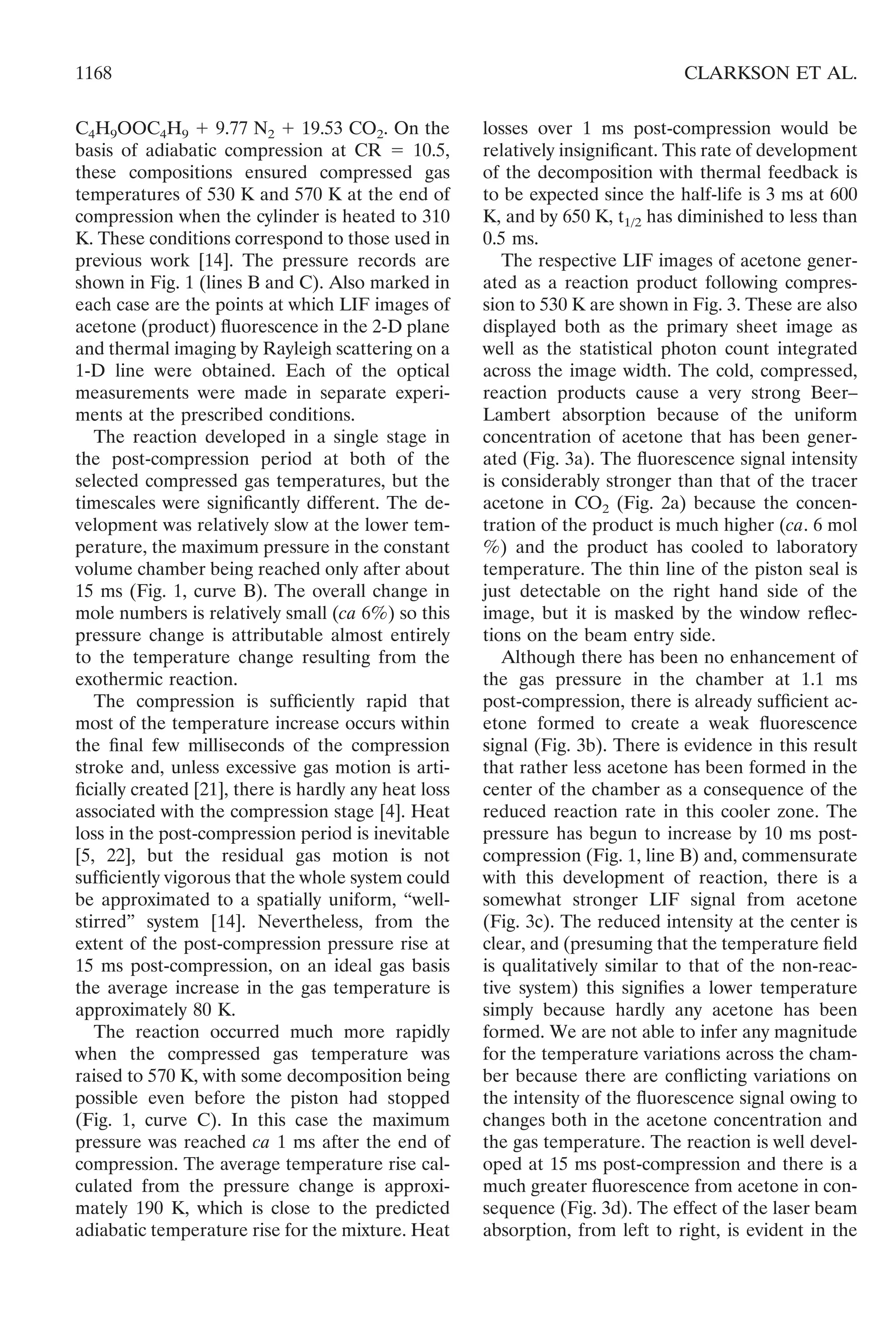 C4H9OOC4H9 ϩ 9.77 N2 ϩ 19.53 CO2. On the
basis of adiabatic compression at CR ϭ 10.5,
these compositions ensured compressed gas
temperatures of 530 K and 570 K at the end of
compression when the cylinder is heated to 310
K. These conditions correspond to those used in
previous work [14]. The pressure records are
shown in Fig. 1 (lines B and C). Also marked in
each case are the points at which LIF images of
acetone (product) ﬂuorescence in the 2-D plane
and thermal imaging by Rayleigh scattering on a
1-D line were obtained. Each of the optical
measurements were made in separate experi-
ments at the prescribed conditions.
The reaction developed in a single stage in
the post-compression period at both of the
selected compressed gas temperatures, but the
timescales were signiﬁcantly different. The de-
velopment was relatively slow at the lower tem-
perature, the maximum pressure in the constant
volume chamber being reached only after about
15 ms (Fig. 1, curve B). The overall change in
mole numbers is relatively small (ca 6%) so this
pressure change is attributable almost entirely
to the temperature change resulting from the
exothermic reaction.
The compression is sufﬁciently rapid that
most of the temperature increase occurs within
the ﬁnal few milliseconds of the compression
stroke and, unless excessive gas motion is arti-
ﬁcially created [21], there is hardly any heat loss
associated with the compression stage [4]. Heat
loss in the post-compression period is inevitable
[5, 22], but the residual gas motion is not
sufﬁciently vigorous that the whole system could
be approximated to a spatially uniform, “well-
stirred” system [14]. Nevertheless, from the
extent of the post-compression pressure rise at
15 ms post-compression, on an ideal gas basis
the average increase in the gas temperature is
approximately 80 K.
The reaction occurred much more rapidly
when the compressed gas temperature was
raised to 570 K, with some decomposition being
possible even before the piston had stopped
(Fig. 1, curve C). In this case the maximum
pressure was reached ca 1 ms after the end of
compression. The average temperature rise cal-
culated from the pressure change is approxi-
mately 190 K, which is close to the predicted
adiabatic temperature rise for the mixture. Heat
losses over 1 ms post-compression would be
relatively insigniﬁcant. This rate of development
of the decomposition with thermal feedback is
to be expected since the half-life is 3 ms at 600
K, and by 650 K, t1/2 has diminished to less than
0.5 ms.
The respective LIF images of acetone gener-
ated as a reaction product following compres-
sion to 530 K are shown in Fig. 3. These are also
displayed both as the primary sheet image as
well as the statistical photon count integrated
across the image width. The cold, compressed,
reaction products cause a very strong Beer–
Lambert absorption because of the uniform
concentration of acetone that has been gener-
ated (Fig. 3a). The ﬂuorescence signal intensity
is considerably stronger than that of the tracer
acetone in CO2 (Fig. 2a) because the concen-
tration of the product is much higher (ca. 6 mol
%) and the product has cooled to laboratory
temperature. The thin line of the piston seal is
just detectable on the right hand side of the
image, but it is masked by the window reﬂec-
tions on the beam entry side.
Although there has been no enhancement of
the gas pressure in the chamber at 1.1 ms
post-compression, there is already sufﬁcient ac-
etone formed to create a weak ﬂuorescence
signal (Fig. 3b). There is evidence in this result
that rather less acetone has been formed in the
center of the chamber as a consequence of the
reduced reaction rate in this cooler zone. The
pressure has begun to increase by 10 ms post-
compression (Fig. 1, line B) and, commensurate
with this development of reaction, there is a
somewhat stronger LIF signal from acetone
(Fig. 3c). The reduced intensity at the center is
clear, and (presuming that the temperature ﬁeld
is qualitatively similar to that of the non-reac-
tive system) this signiﬁes a lower temperature
simply because hardly any acetone has been
formed. We are not able to infer any magnitude
for the temperature variations across the cham-
ber because there are conﬂicting variations on
the intensity of the ﬂuorescence signal owing to
changes both in the acetone concentration and
the gas temperature. The reaction is well devel-
oped at 15 ms post-compression and there is a
much greater ﬂuorescence from acetone in con-
sequence (Fig. 3d). The effect of the laser beam
absorption, from left to right, is evident in the
1168 CLARKSON ET AL.
 