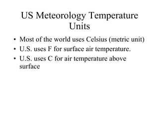 US Meteorology Temperature Units Most of the world uses Celsius (metric unit) U.S. uses F for surface air temperature. U.S. uses C for air temperature above surface 