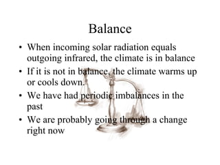 Balance When incoming solar radiation equals outgoing infrared, the climate is in balance If it is not in balance, the climate warms up or cools down. We have had periodic imbalances in the past We are probably going through a change right now 