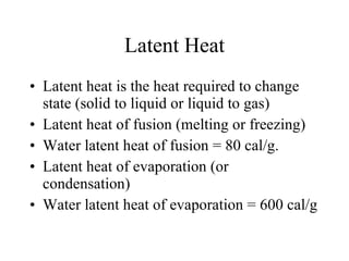 Latent Heat Latent heat is the heat required to change state (solid to liquid or liquid to gas) Latent heat of fusion (melting or freezing) Water latent heat of fusion = 80 cal/g. Latent heat of evaporation (or condensation) Water latent heat of evaporation = 600 cal/g 