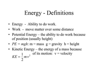Energy - Definitions Energy  -  Ability to do work. Work  -  move matter over some distance Potential Energy – the ability to do work because of position (usually height) PE = mgh : m = mass  g = gravity  h = height Kinetic Energy – the energy of a mass because    of its motion:  v = velocity 