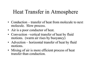Heat Transfer in Atmosphere Conduction – transfer of heat from molecule to next molecule.  Slow process. Air is a poor conductor of heat. Convection –vertical transfer of heat by fluid motions.  (warm air rises by buoyancy) Advection – horizontal transfer of heat by fluid motions.  Mixing of air is more efficient process of heat transfer than conduction.  
