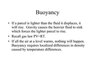 Buoyancy If a parcel is lighter than the fluid it displaces, it will rise.  Gravity causes the heavier fluid to sink which forces the lighter parcel to rise. Recall gas law PV=RT. If all the air at a level warms, nothing will happen. Buoyancy requires localized differences in density caused by temperature differences.  