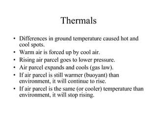 Thermals Differences in ground temperature caused hot and cool spots. Warm air is forced up by cool air. Rising air parcel goes to lower pressure. Air parcel expands and cools (gas law). If air parcel is still warmer (buoyant) than environment, it will continue to rise. If air parcel is the same (or cooler) temperature than environment, it will stop rising. 