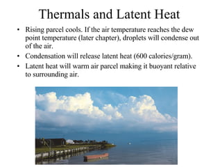 Thermals and Latent Heat Rising parcel cools. If the air temperature reaches the dew point temperature (later chapter), droplets will condense out of the air. Condensation will release latent heat (600 calories/gram). Latent heat will warm air parcel making it buoyant relative to surrounding air.  