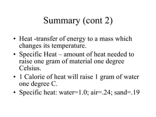 Summary (cont 2) Heat -transfer of energy to a mass which changes its temperature.  Specific Heat – amount of heat needed to raise one gram of material one degree Celsius.  1 Calorie of heat will raise 1 gram of water one degree C.  Specific heat: water=1.0; air=.24; sand=.19 