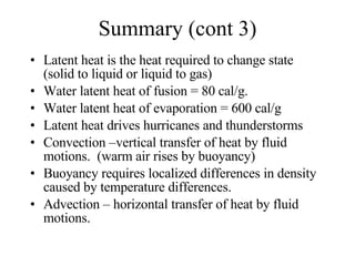 Summary (cont 3) Latent heat is the heat required to change state (solid to liquid or liquid to gas) Water latent heat of fusion = 80 cal/g. Water latent heat of evaporation = 600 cal/g Latent heat drives hurricanes and thunderstorms Convection –vertical transfer of heat by fluid motions.  (warm air rises by buoyancy) Buoyancy requires localized differences in density caused by temperature differences. Advection – horizontal transfer of heat by fluid motions. 