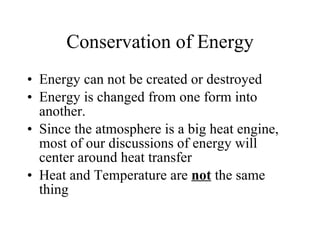 Conservation of Energy Energy can not be created or destroyed Energy is changed from one form into another. Since the atmosphere is a big heat engine, most of our discussions of energy will center around heat transfer Heat and Temperature are  not  the same thing 