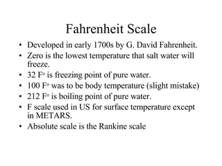 Fahrenheit Scale Developed in early 1700s by G. David Fahrenheit. Zero is the lowest temperature that salt water will freeze.  32 F o  is freezing point of pure water. 100 F o  was to be body temperature (slight mistake) 212 F o  is boiling point of pure water. F scale used in US for surface temperature except in METARS. Absolute scale is the Rankine scale 