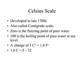 Celsius Scale Developed in late 1700s Also called Centigrade scale. Zero is the freezing point of pure water. 100 is the boiling point of pure water at sea level. A change of 1 C o  = 1.8 F o 1.8 C = F - 32 