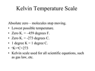 Kelvin Temperature Scale Absolute zero – molecules stop moving.  Lowest possible temperature. Zero K. = –459 degrees F. Zero K. = -273 degrees C. 1 degree K = 1 degree C. o K= o C+273  Kelvin scale used for all scientific equations, such as gas law, etc. 