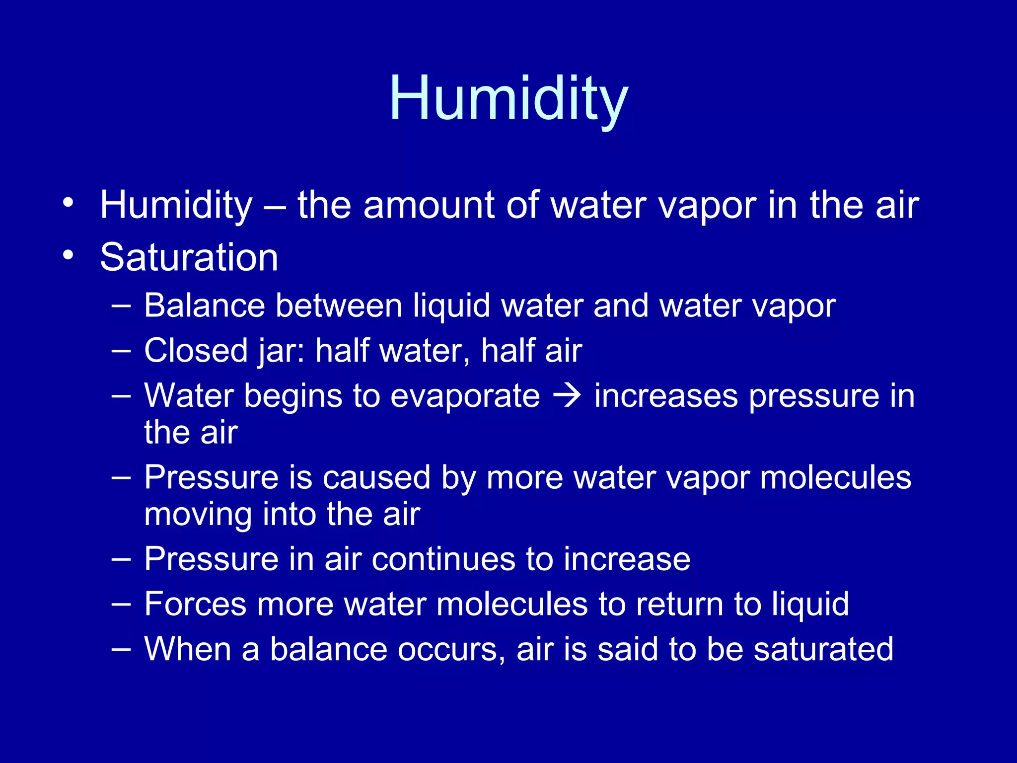 Humidity
• Humidity – the amount of water vapor in the air
• Saturation
– Balance between liquid water and water vapor
– Closed jar: half water, half air
– Water begins to evaporate  increases pressure in
the air
– Pressure is caused by more water vapor molecules
moving into the air
– Pressure in air continues to increase
– Forces more water molecules to return to liquid
– When a balance occurs, air is said to be saturated
 