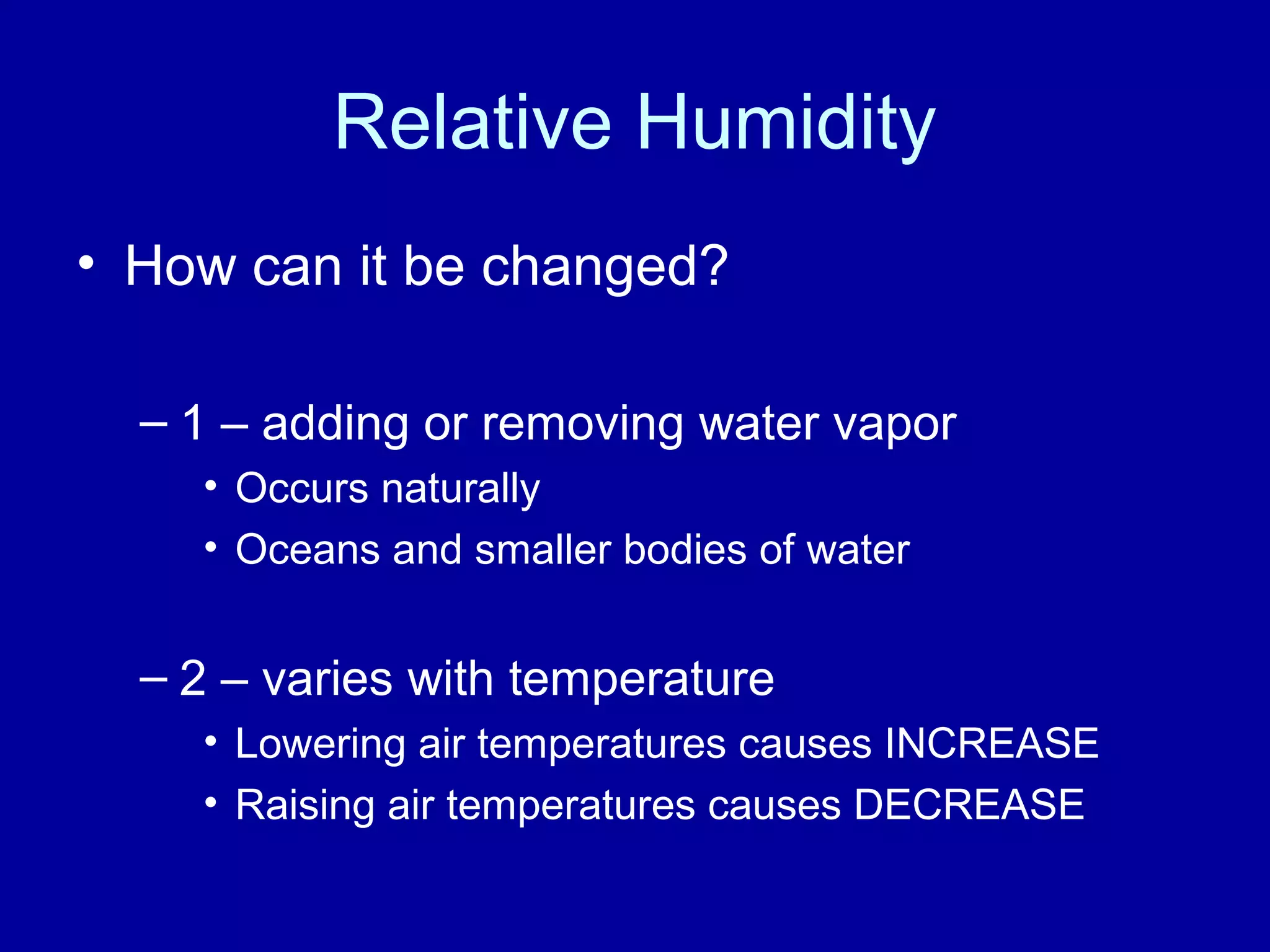 Relative Humidity
• How can it be changed?
– 1 – adding or removing water vapor
• Occurs naturally
• Oceans and smaller bodies of water
– 2 – varies with temperature
• Lowering air temperatures causes INCREASE
• Raising air temperatures causes DECREASE
 