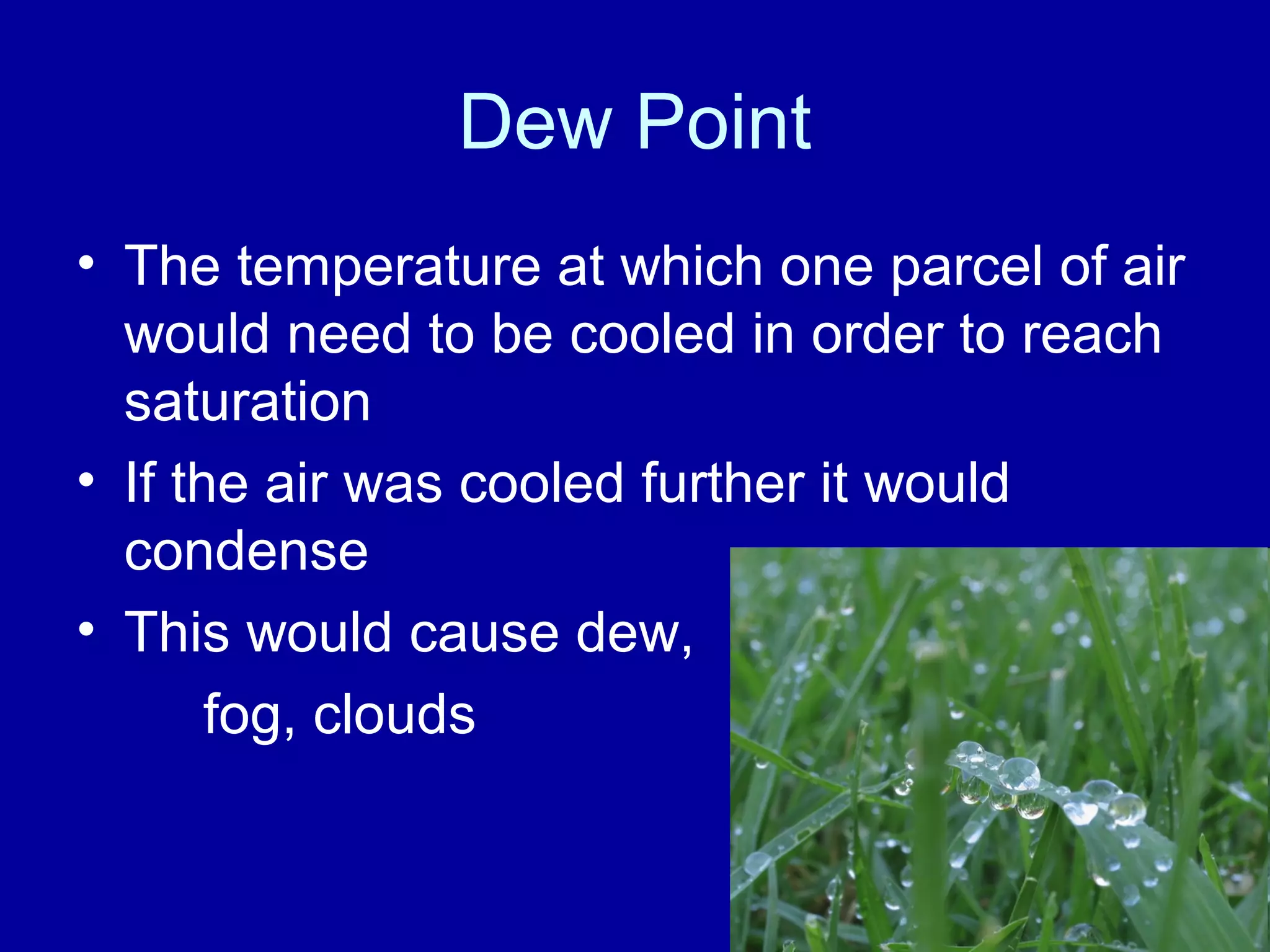 Dew Point
• The temperature at which one parcel of air
would need to be cooled in order to reach
saturation
• If the air was cooled further it would
condense
• This would cause dew,
fog, clouds
 
